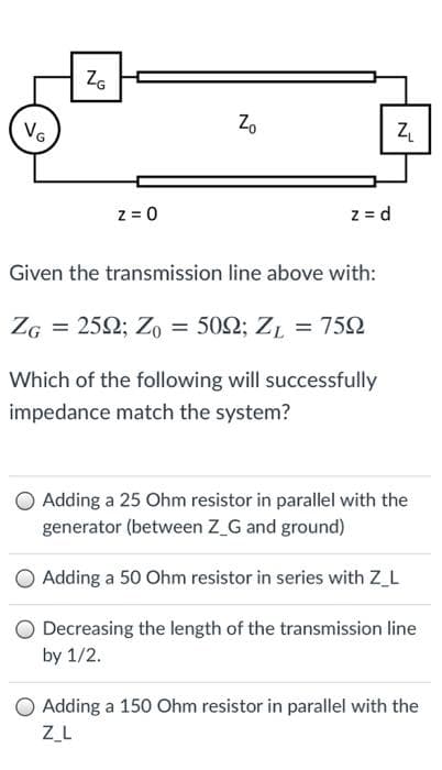 ZG
Zo
VG
z = 0
z = d
Given the transmission line above with:
ZG = 252; Zo = 502; ZL = 752
Which of the following will successfully
impedance match the system?
O Adding a 25 Ohm resistor in parallel with the
generator (between Z_G and ground)
O Adding a 50 Ohm resistor in series with Z_L
Decreasing the length of the transmission line
by 1/2.
O Adding a 150 Ohm resistor in parallel with the
ZL
