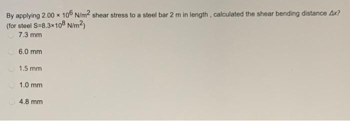 By applying 2.00 x 106 N/m2 shear stress to a steel bar 2 m in length , calculated the shear bending distance Ax?
(for steel S=8.3x108 N/m2)
7.3 mm
6.0 mm
1.5 mm
O 1.0 mm
4.8 mm
