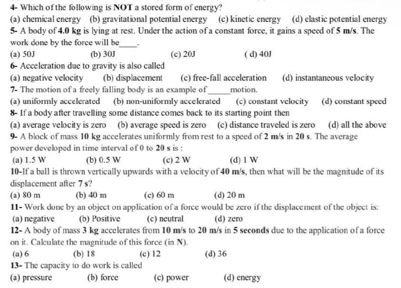 4- Which of the following is NOT a stored form of energy?
(a) chemical energy (b) gravitational potential energy (c) kinetic energy (d) elastic potential energy
5- A body of 4.0 kg is lying at rest. Under the action of a constant force, it gains a speed of 5 m/s. The
work done by the force will be_
(a) 50J
(b) 30J
(c) 20J
(d) 40J
6- Acceleration due to gravity is also called
(a) negative velocity
(b) displacement
(c) free-fall acceleration (d) instantaneous velocity
_motion.
(d) constant speed
7- The motion of a freely falling body is an example of
(a) uniformly accelerated (b) non-uniformly accelerated (c) constant velocity
8- If a body after travelling some distance comes back to its starting point then
(a) average velocity is zero (b) average speed is zero (c) distance traveled is zero
9- A block of mass 10 kg accelerates uniformly from rest to a speed of 2 m/s in 20 s. The average
power developed in time interval of 0 to 20 s is:
(d) all the above
(a) 1.5 W
(b) 0.5 W
(c) 2 W
(d) 1 W
10-If a ball is thrown vertically upwards with a velocity of 40 m/s, then what will be the magnitude of its
displacement after 7 s?
(a) 80 m
(b) 40 m
(c) 60 m
(d) 20 m
11- Work done by an object on application of a force would be zero if the displacement of the object is:
(a) negative (b) Positive
(c) neutral
(d) zero
12- A body of mass 3 kg accelerates from 10 m/s to 20 m/s in 5 seconds due to the application of a force
on it. Calculate the magnitude of this force (in N).
(a) 6
(b) 18
(c) 12
(d) 36
13- The capacity to do work is called
(a) pressure
(b) force
(c) power
(d) energy