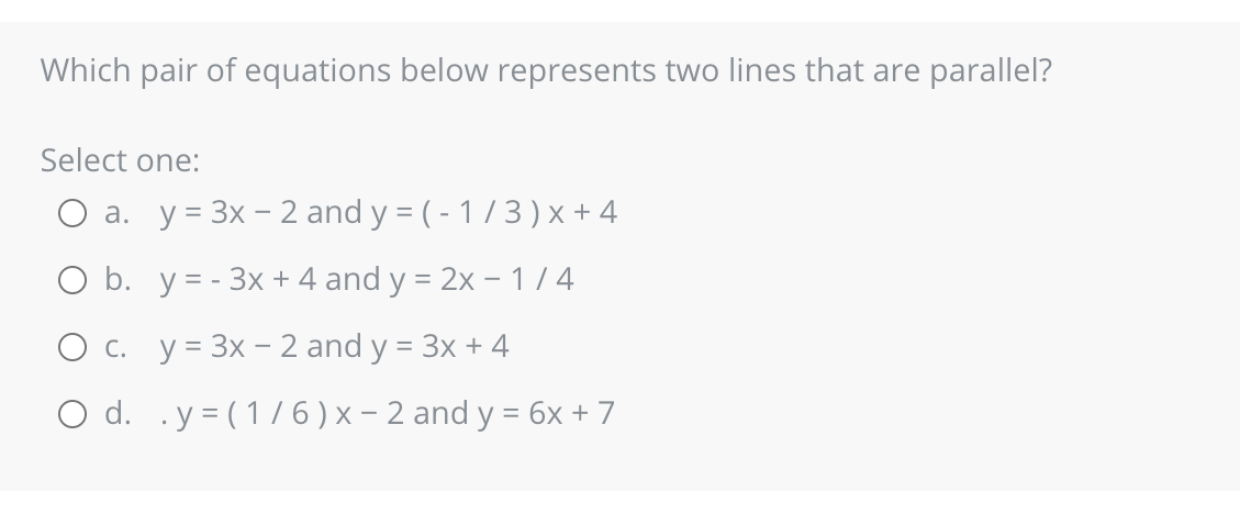 Which pair of equations below represents two lines that are parallel?
Select one:
O a. y = 3x - 2 and y = (-1/3) x +4
O b. y=-3x + 4 and y = 2x - 1/4
O c. y = 3x - 2 and y = 3x + 4
O d. .y = (1/6) x − 2 and y = 6x + 7
