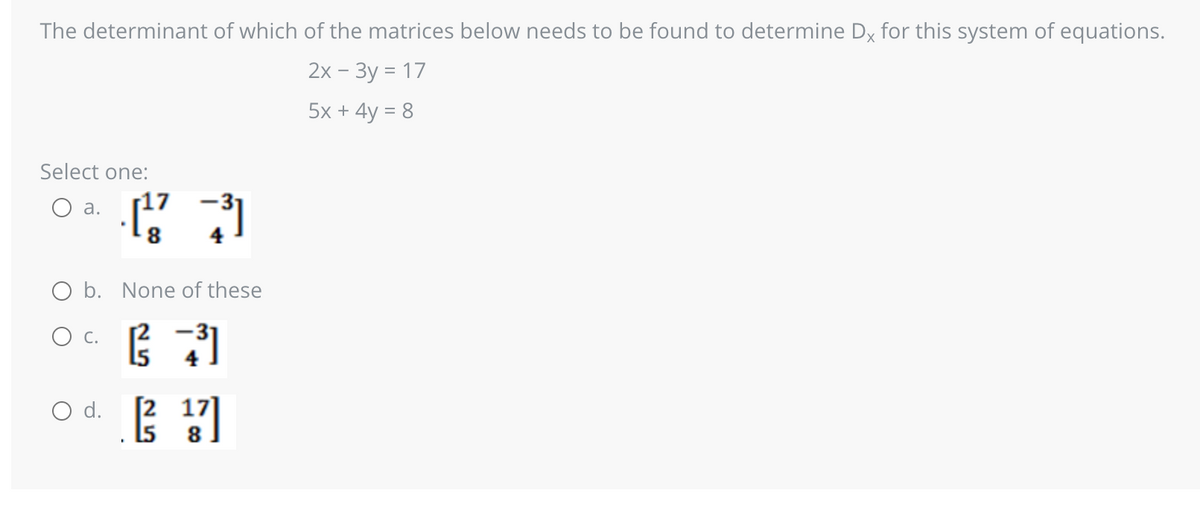 The determinant of which of the matrices below needs to be found to determine Dx for this system of equations.
2x - 3y = 17
5x + 4y = 8
Select one:
O a.
O b. None of these
(3 ( 31
[²¹7]
O C.
(473)
O d.