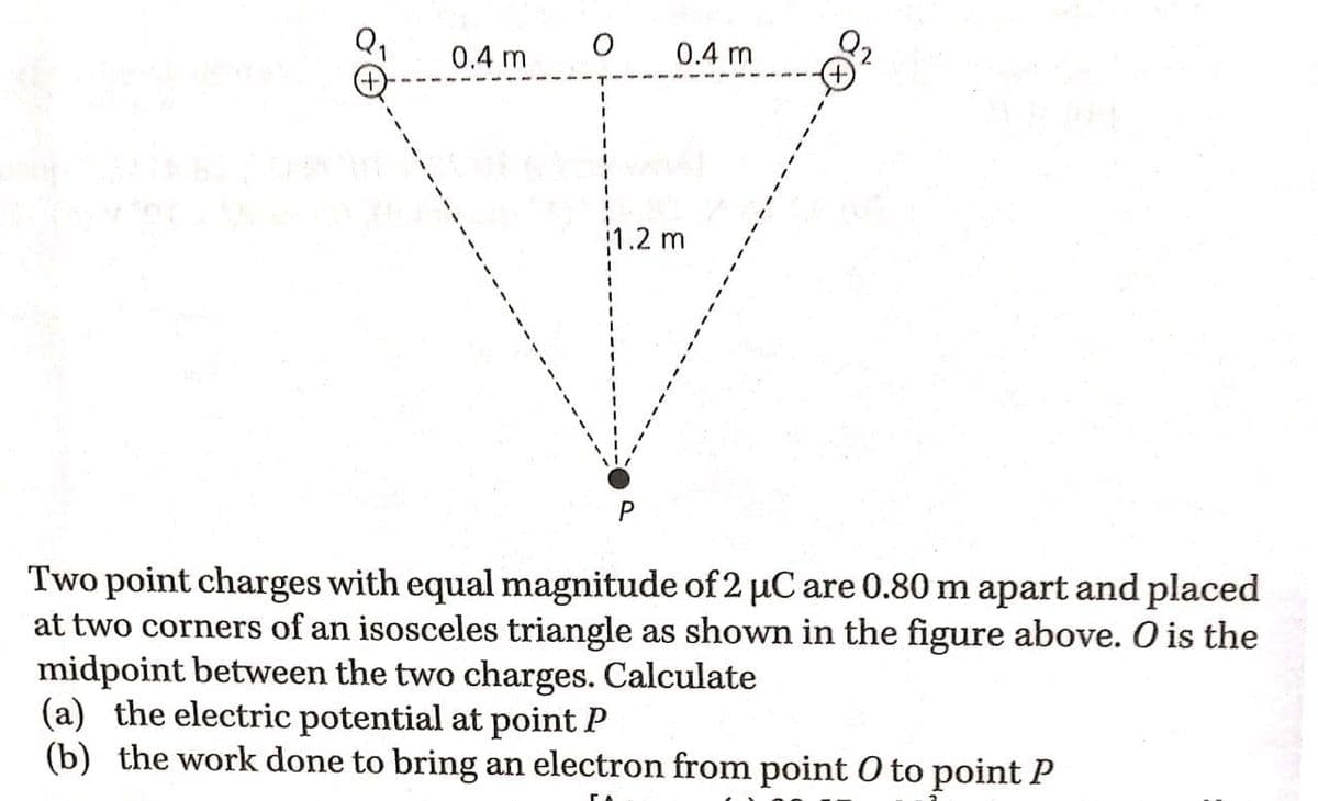 0.4 m
0.4 m
1.2 m
Two point charges with equal magnitude of 2 µC are 0.80 m apart and placed
at two corners of an isosceles triangle as shown in the figure above. O is the
midpoint between the two charges. Calculate
(a) the electric potential at point P
(b) the work done to bring an electron from point O to point P
