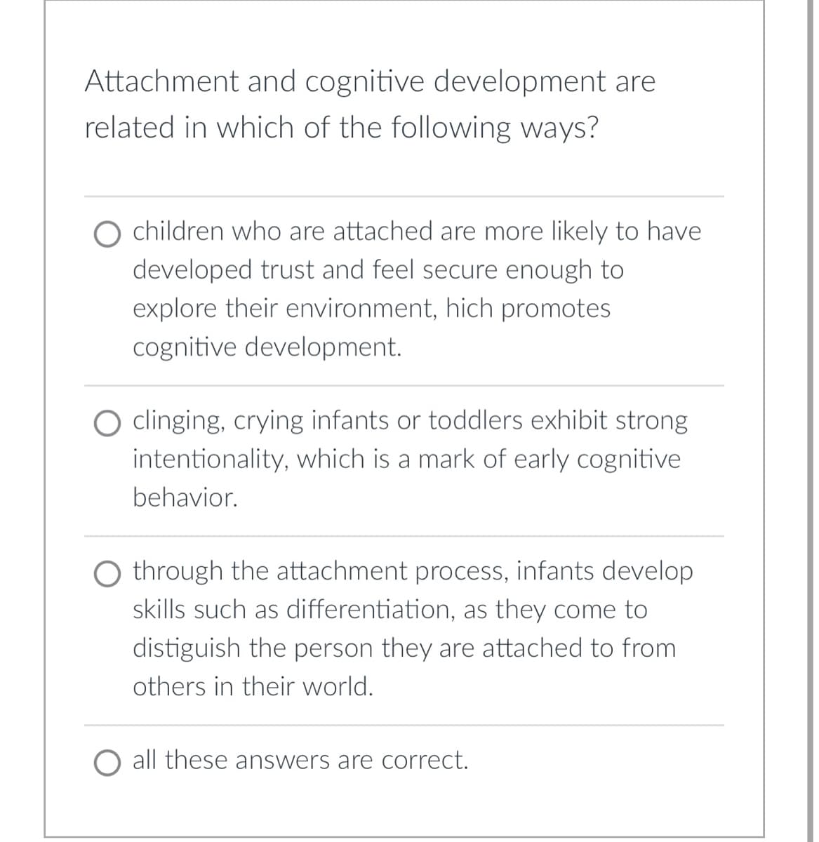 Attachment and cognitive development are
related in which of the following ways?
O children who are attached are more likely to have
developed trust and feel secure enough to
explore their environment, hich promotes
cognitive development.
O clinging, crying infants or toddlers exhibit strong
intentionality, which is a mark of early cognitive
behavior.
O through the attachment process, infants develop
skills such as differentiation, as they come to
distiguish the person they are attached to from
others in their world.
O all these answers are correct.