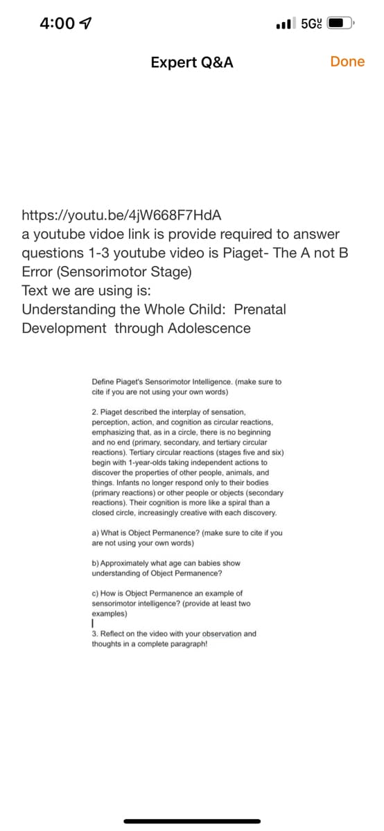 4:00 ✓
Expert Q&A
https://youtu.be/4jW668F7HdA
a youtube vidoe link is provide required to answer
questions 1-3 youtube video is Piaget- The A not B
Error (Sensorimotor Stage)
Text we are using is:
Understanding the Whole Child: Prenatal
Development through Adolescence
.5G
Define Piaget's Sensorimotor Intelligence. (make sure to
cite if you are not using your own words)
2. Piaget described the interplay of sensation,
perception, action, and cognition as circular reactions,
emphasizing that, as in a circle, there is no beginning
and no end (primary, secondary, and tertiary circular
reactions). Tertiary circular reactions (stages five and six)
begin with 1-year-olds taking independent actions to
discover the properties of other people, animals, and
things. Infants no longer respond only to their bodies
(primary reactions) or other people or objects (secondary
reactions). Their cognition is more like a spiral than a
closed circle, increasingly creative with each discovery.
a) What is Object Permanence? (make sure to cite if you
are not using your own words)
b) Approximately what age can babies show
understanding of Object Permanence?
c) How is Object Permanence an example of
sensorimotor intelligence? (provide at least two
examples)
I
3. Reflect on the video with your observation and
thoughts in a complete paragraph!
Done