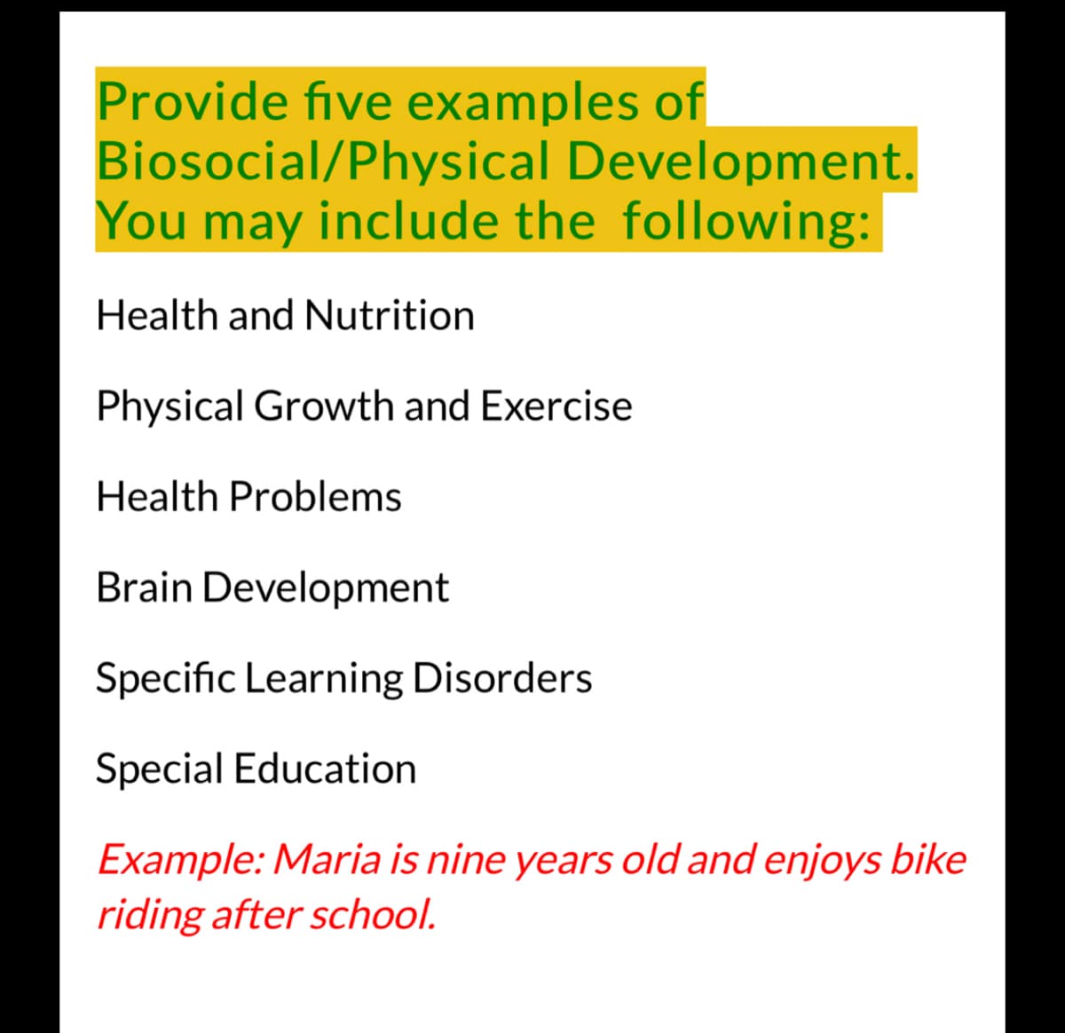 Provide five examples of
Biosocial/Physical Development.
You may include the following:
Health and Nutrition
Physical Growth and Exercise
Health Problems
Brain Development
Specific Learning Disorders
Special Education
Example: Maria is nine years old and enjoys bike
riding after school.