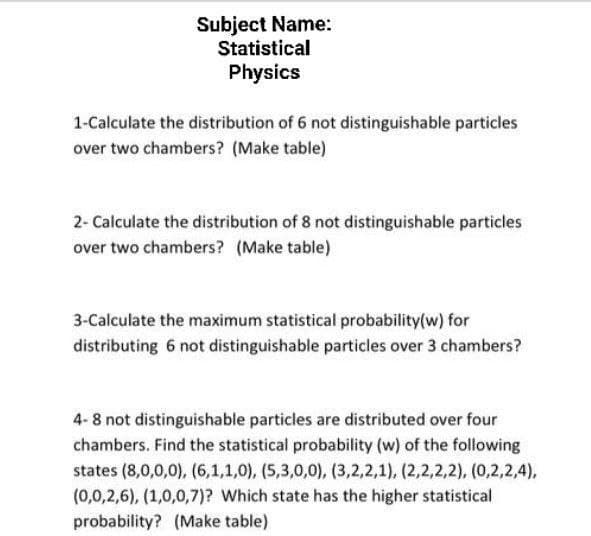 Subject Name:
Statistical
Physics
1-Calculate the distribution of 6 not distinguishable particles
over two chambers? (Make table)
2- Calculate the distribution of 8 not distinguishable particles
over two chambers? (Make table)
3-Calculate the maximum statistical probability(w) for
distributing 6 not distinguishable particles over 3 chambers?
4-8 not distinguishable particles are distributed over four
chambers. Find the statistical probability (w) of the following
states (8,0,0,0), (6,1,1,0), (5,3,0,0), (3,2,2,1), (2,2,2,2), (0,2,2,4),
(0,0,2,6), (1,0,0,7)? Which state has the higher statistical
probability? (Make table)
