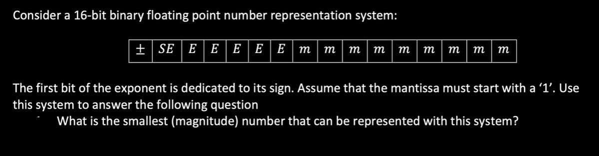 Consider a 16-bit binary floating point number representation system:
+ SE E E E E E m
т т т т т
т
т
т
The first bit of the exponent is dedicated to its sign. Assume that the mantissa must start with a '1'. Use
this system to answer the following question
What is the smallest (magnitude) number that can be represented with this system?
