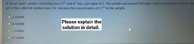 A 10-ml water sample containing only Cr* and H* has a pH value of 3. The sample was passed through a cation exchanger H-form. The
pH of the collected solution was 2.8. Calculate the concentration of Cr* in the sarriple.
O a. 0.0048
Please explain the
solution in detail.
O b. 0.0006
O c. 0.0002
O d. 0.0005
