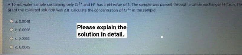 A 10-ml water sample containing only C* and H" has a pH value of 3. The sample was passed through a cation exchanger H-form. The
pH of the collected solution was 2.8. Calculate the concentration of C* in the sariple.
O a. 0.0048
Please explain the
solution in detail.
O b. 0.0006
O G. 0.0002
O d. 0.0005
