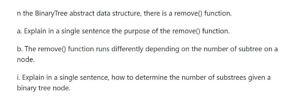 n the BinaryTree abstract data structure, there is a remove() function.
a. Explain in a single sentence the purpose of the remove() function.
b. The remove() function runs differently depending on the number of subtree on a
node.
i. Explain in a single sentence, how to determine the number of substrees given a
binary tree node.
