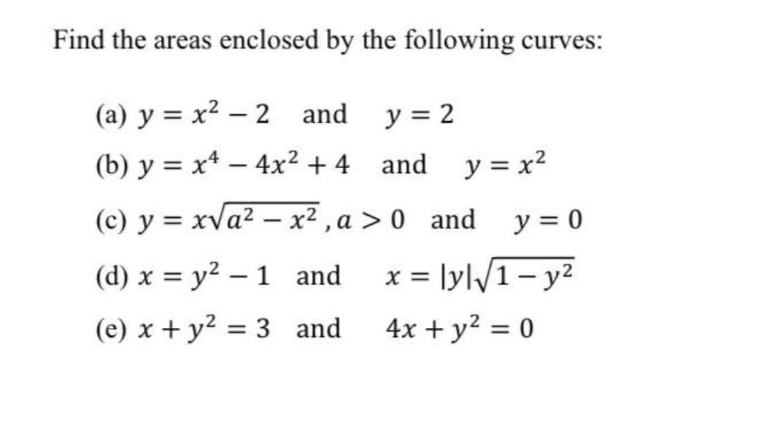 Find the areas enclosed by the following curves:
(a) y = x2 – 2 and
y = 2
(b) y = x* – 4x² + 4 and y = x2
(c) y = xva² – x² , a > 0 and
y = 0
(d) x = y² – 1 and
x = lyl/1- y²
(e) x + y² = 3 and
4x + y? = 0
