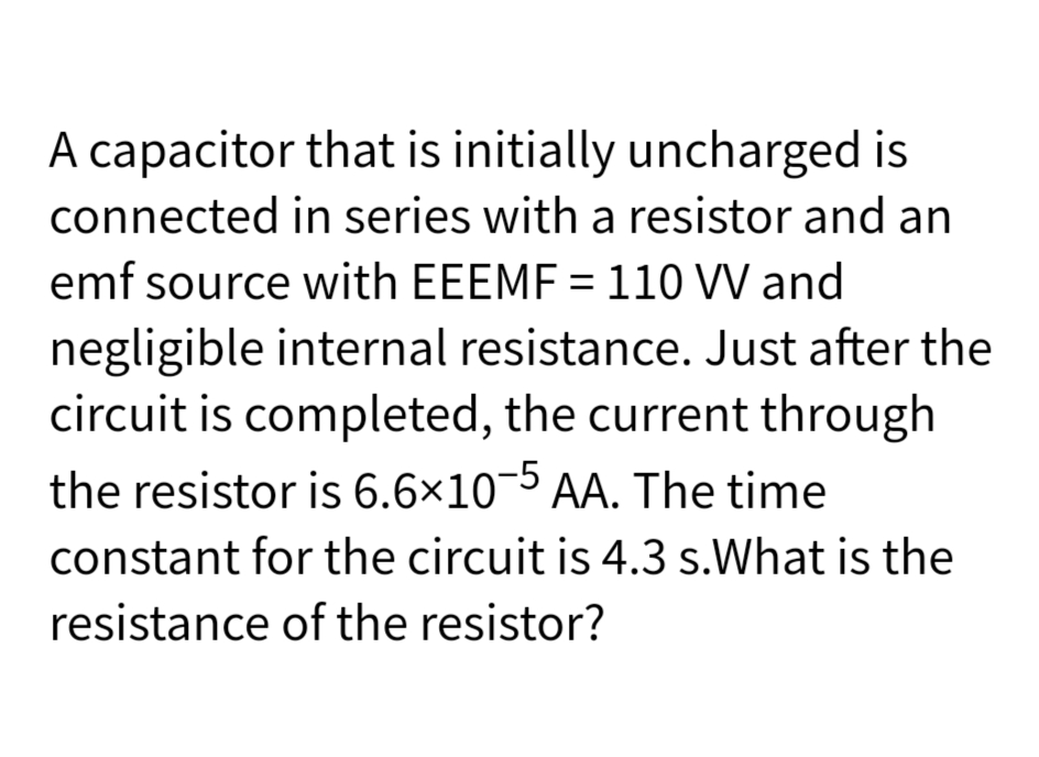 A capacitor that is initially uncharged is
connected in series with a resistor and an
emf source with EEEMF = 110 VV and
negligible internal resistance. Just after the
circuit is completed, the current through
the resistor is 6.6×10-5
AA. The time
constant for the circuit is 4.3 s.What is the
resistance of the resistor?
