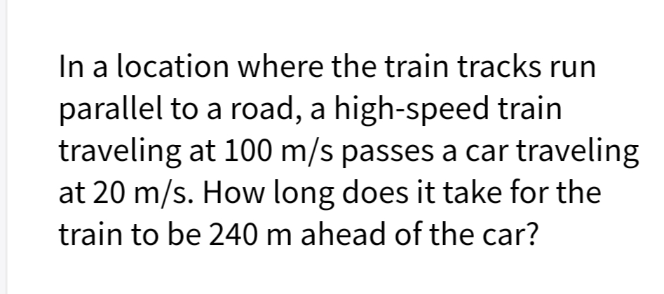 In a location where the train tracks run
parallel to a road, a high-speed train
traveling at 100 m/s passes a car traveling
at 20 m/s. How long does it take for the
train to be 240 m ahead of the car?
