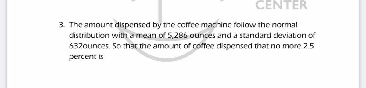 CENTER
3. The amount dispensed by the coffee machine follovw the normal
distribution with a mean of 5,286 ounces and a standard deviation of
632ounces. So that the amount of coffee dispensed that no more 2.5
percent is
