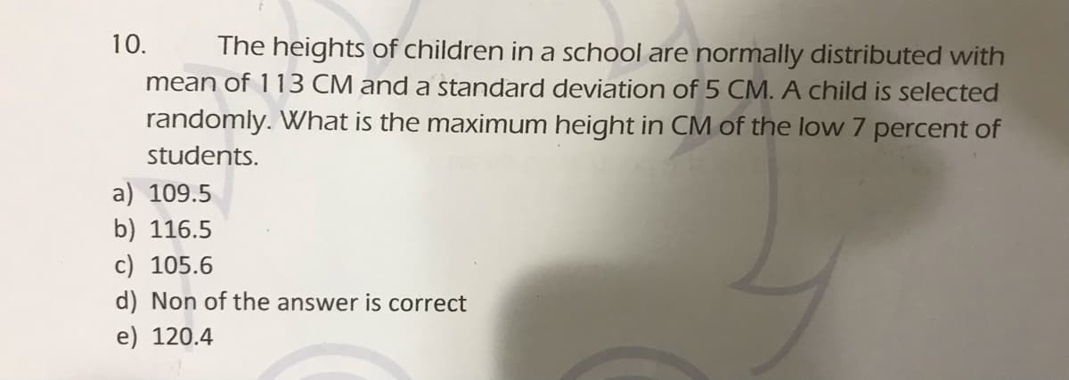 10.
The heights of children in a school are normally distributed with
mean of 113 CM and a standard deviation of 5 CM. A child is selected
randomly. What is the maximum height in CM of the low 7 percent of
students.
a) 109.5
b) 116.5
c) 105.6
d) Non of the answer is correct
e) 120.4

