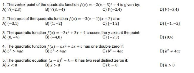 1. The vertex point of the quadratic function f(x) = -2(x - 3)? – 4 is given by:
A) V(-2,3)
B) V(3, -4)
C) V(-2,4)
D) V(-3,4)
2. The zeros of the quadratic function f(x) = -3(x - 1)(x + 2) are:
B) {1,-2}
C) {-1,2}
A) {-3,1}
D) {-1,-2}
3. The quadratic function f(x) = -2x² + 3x + 4 crosses the y-axis at the point:
A) (0, -4)
C) (-2,3)
B) (-4,0)
D) (0,4)
4. The quadratic function f(x) = ax? + bx + c has one double zero if:
B) b? < 4ac
C) b? = 4ac
A) b? > 4ac
D) b? + 4ac
A) k <0
5. The quadratic equation (x – h)? –k = 0 has two real distinct zeros if:
B) k >0
C) k = 0
D) h > 0
