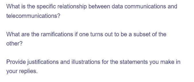 What is the specific relationship between data communications and
telecommunications?
What are the ramifications if one turns out to be a subset of the
other?
Provide justifications and illustrations for the statements you make in
your replies.