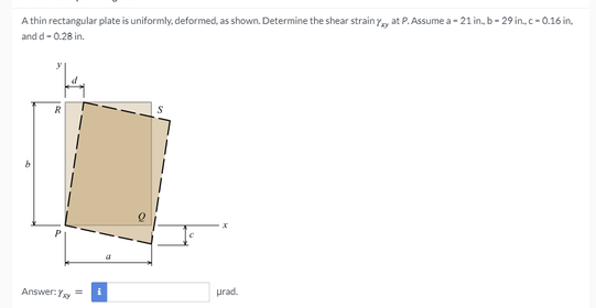 A thin rectangular plate is uniformly, deformed, as shown. Determine the shear strain y, at P. Assume a - 21 in, b- 29 in, c- 0.16 in,
and d- 0.28 in.
R
Answer:Y
prad.
