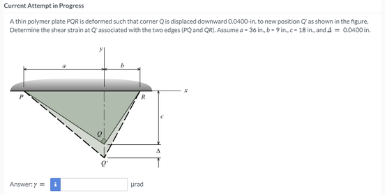 Current Attempt in Progress
A thin polymer plate PQR is deformed such that corner Qis displaced downward 0.0400-in. to new position Q'as shown in the figure.
Determine the shear strain at Q' associated with the two edges (PQ and QR). Assume a - 36 in., b- 9 in, c- 18 in., and A = 0.0400 in.
Answer:y =
prad
