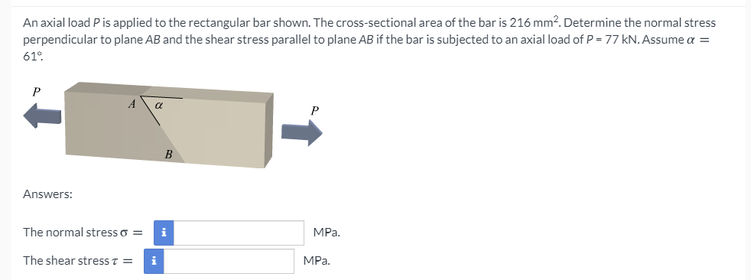 An axial load Pis applied to the rectangular bar shown. The cross-sectional area of the bar is 216 mm?. Determine the normal stress
perpendicular to plane AB and the shear stress parallel to plane AB if the bar is subjected to an axial load of P = 77 kN. Assume a =
61°.
B
Answers:
The normal stress o =
i
MPа.
The shear stresS T =
MPa.

