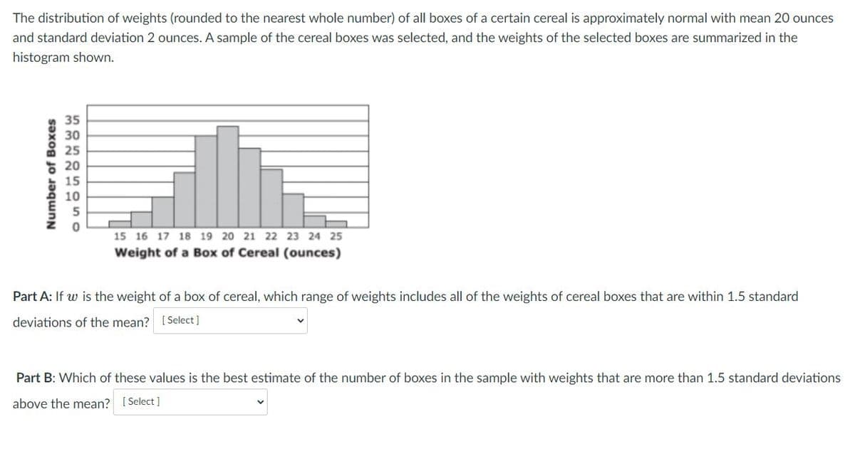 The distribution of weights (rounded to the nearest whole number) of all boxes of a certain cereal is approximately normal with mean 20 ounces
and standard deviation 2 ounces. A sample of the cereal boxes was selected, and the weights of the selected boxes are summarized in the
histogram shown.
35
30
25
20
15
10
5
15 16 17 18 19 20 21 22 23 24 25
Weight of a Box of Cereal (ounces)
Part A: If w is the weight of a box of cereal, which range of weights includes all of the weights of cereal boxes that are within 1.5 standard
deviations of the mean? [Select]
Part B: Which of these values is the best estimate of the number of boxes in the sample with weights that are more than 1.5 standard deviations
above the mean? [ Select ]
Number of Boxes
