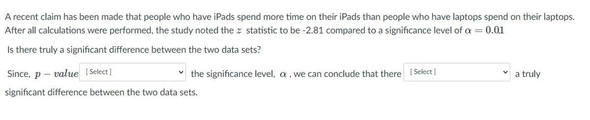 A recent claim has been made that people who have iPads spend more time on their iPads than people who have laptops spend on their laptops.
After all calculations were performed, the study noted the z statistic to be -2.81 compared to a significance level of a = 0.01
Is there truly a significant difference between the two data sets?
Since, p – value I Select]
the significance level, a , we can conclude that there [Select ]
a truly
significant difference between the two data sets.
