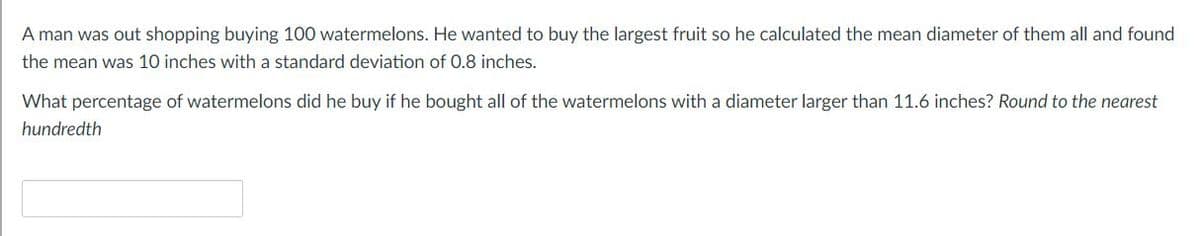 A man was out shopping buying 100 watermelons. He wanted to buy the largest fruit so he calculated the mean diameter of them all and found
the mean was 10 inches with a standard deviation of 0.8 inches.
What percentage of watermelons did he buy if he bought all of the watermelons with a diameter larger than 11.6 inches? Round to the nearest
hundredth
