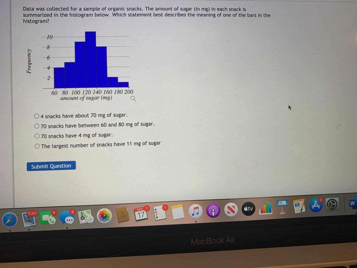 Data was collected for a sample of organic snacks. The amount of sugar (in mg) in each snack is
summarized in the histogram below. Which statement best describes the meaning of one of the bars in the
histogram?
10
4
60 80 100 120 140 160 180 200
amount of sugar (mg)
O4 snacks have about 70 mg of sugar.
70 snacks have between 60 and 80 mg of sugar.
O 70 snacks have 4 mg of sugar.
O The largest number of snacks have 11 mg of sugar
Submit Question
PAGES
3
17,217
4
6
NOV 1
étv
17
MacBook Air
Kouənbə
