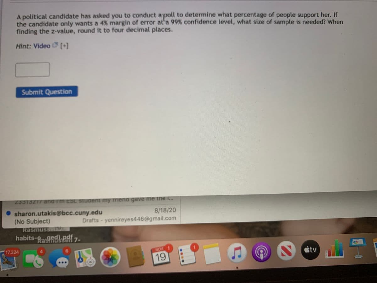 A political candidate has asked you to conduct apoll to determine what percentage of people support her. If
the candidate only wants a 4% margin of error at a 99% confidence level, what size of sample is needed? When
finding the z-value, round it to four decimal places.
Hint: Video [+]
Submit Question
23313217 and rm EOL STUdent my triena gave me the I...
sharon.utakis@bcc.cuny.edu
(No Subject)
Rasmussenz
8/18/20
Drafts- yennireyes446@gmail.com
habits-9gedPaf 7-
Ra
17,324
4.
6.
NOV 1
étv
19
