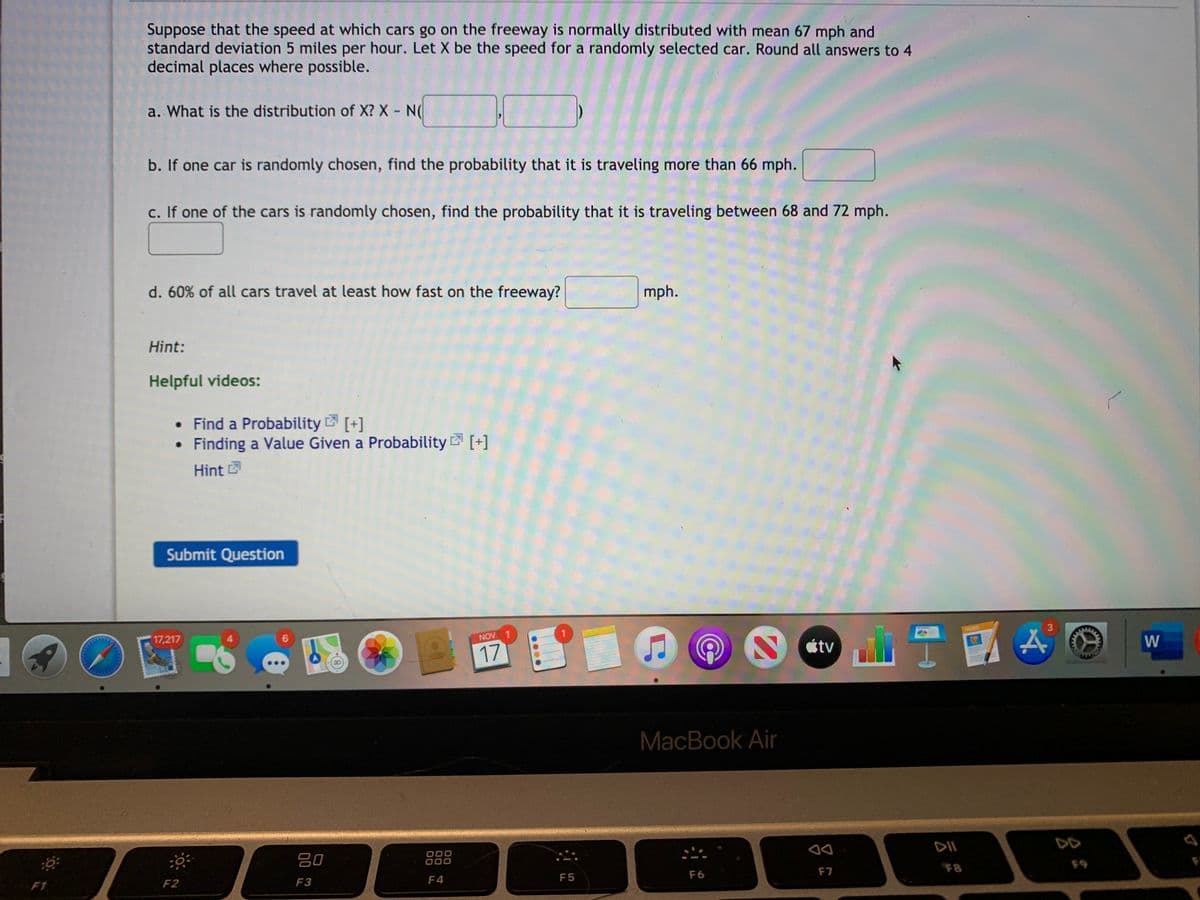 Suppose that the speed at which cars go on the freeway is normally distributed with mean 67 mph and
standard deviation 5 miles per hour. Let X be the speed for a randomly selected car. Round all answers to 4
decimal places where possible.
a. What is the distribution of X? X - N(
b. If one car is randomly chosen, find the probability that it is traveling more than 66 mph.
c. If one of the cars is randomly chosen, find the probability that it is traveling between 68 and 72 mph.
d. 60% of all cars travel at least how fast on the freeway?
mph.
Hint:
Helpful videos:
• Find a Probability [+]
Finding a Value Given a Probability 2 [+]
Hint
Submit Question
17,217
6.
NOV
PAGES
17
étv
W
MacBook Air
吕0
888
DII
DD
D00
F1
F2
F3
F4
F5
F6
F7
F8
....
