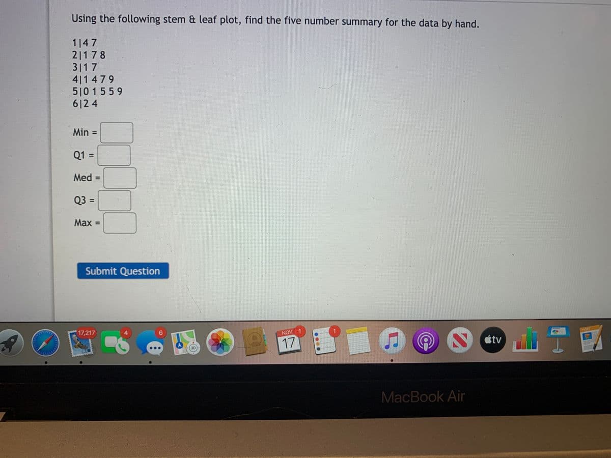 Using the following stem & leaf plot, find the five number summary for the data by hand.
1|47
2|178
3|17
4|1 479
510 1559
612 4
Min
%3D
Q1 =
%3D
Med =
%3D
Q3 =
Max =
Submit Question
17,217
4.
NOV 1
PAGES
17
étv
3D
MacBook Air
