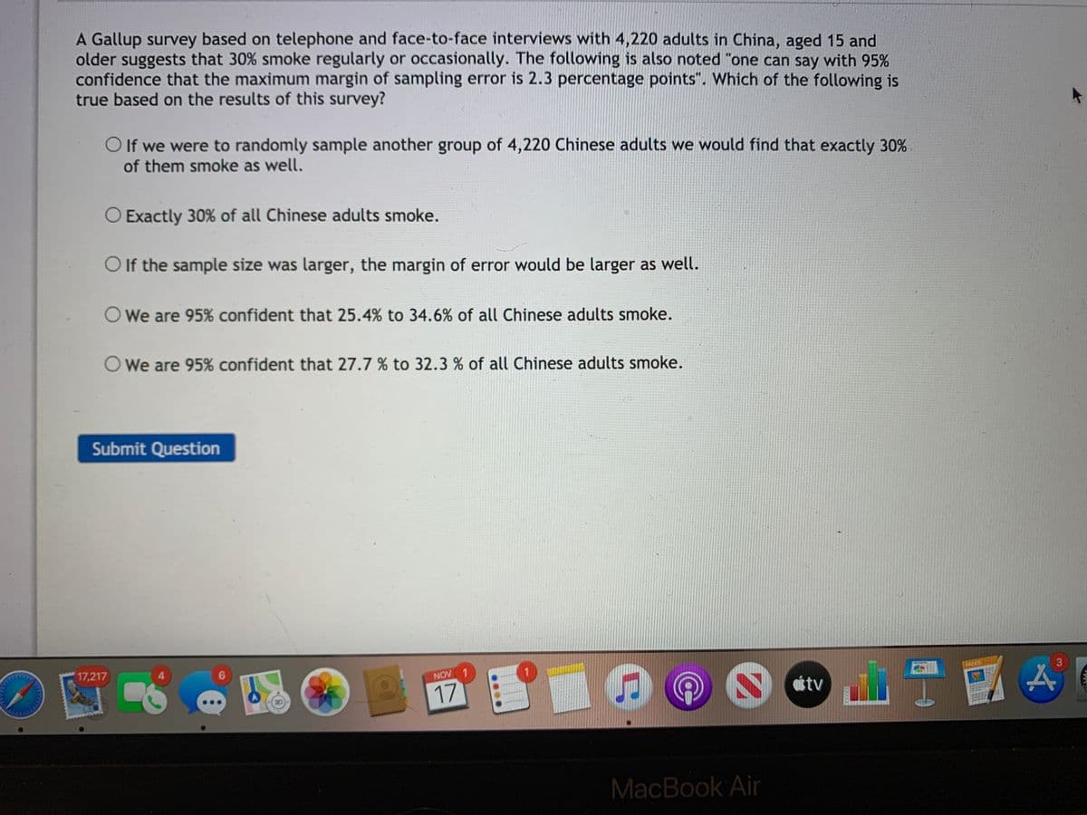 A Gallup survey based on telephone and face-to-face interviews with 4,220 adults in China, aged 15 and
older suggests that 30% smoke regularly or occasionally. The following is also noted "one can say with 95%
confidence that the maximum margin of sampling error is 2.3 percentage points". Which of the following is
true based on the results of this survey?
O If we were to randomly sample another group of 4,220 Chinese adults we would find that exactly 30%
of them smoke as well.
O Exactly 30% of all Chinese adults smoke.
O If the sample size was larger, the margin of error would be larger as well.
O We are 95% confident that 25.4% to 34.6% of all Chinese adults smoke.
We are 95% confident that 27.7 % to 32.3 % of all Chinese adults smoke.
Submit Question
17,217
4.
NOV 1
3.
PACES
17
étv
MacBook Air
