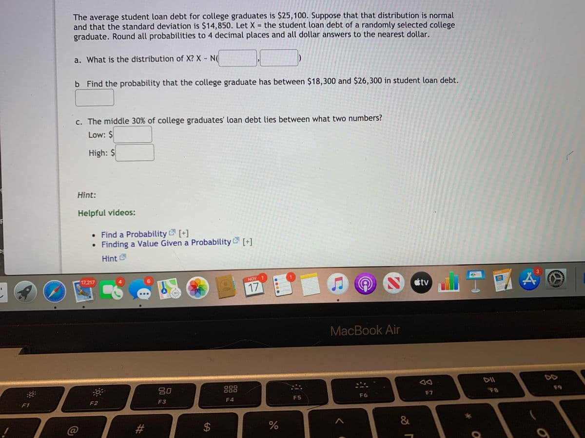 The average student loan debt for college graduates is $25,100. Suppose that that distribution is normal
and that the standard deviation is $14,850. Let X = the student loan debt of a randomly selected college
graduate. Round all probabilities to 4 decimal places and all dollar answers to the nearest dollar.
%3D
a. What is the distribution of X? X - N(
b Find the probability that the college graduate has between $18,300 and $26,300 in student loan debt.
c. The middle 30% of college graduates' loan debt lies between what two numbers?
Low: $
High: $
Hint:
Helpful videos:
• Find a Probability [+]
• Finding a Value Given a Probability [+]
Hint
17,217
3
PAGES
NOV 1
17
étv
MacBook Air
吕0
888
F8
F9
F2
F3
F4
F5
F6
F7
F1
@
#
&
00
%24
