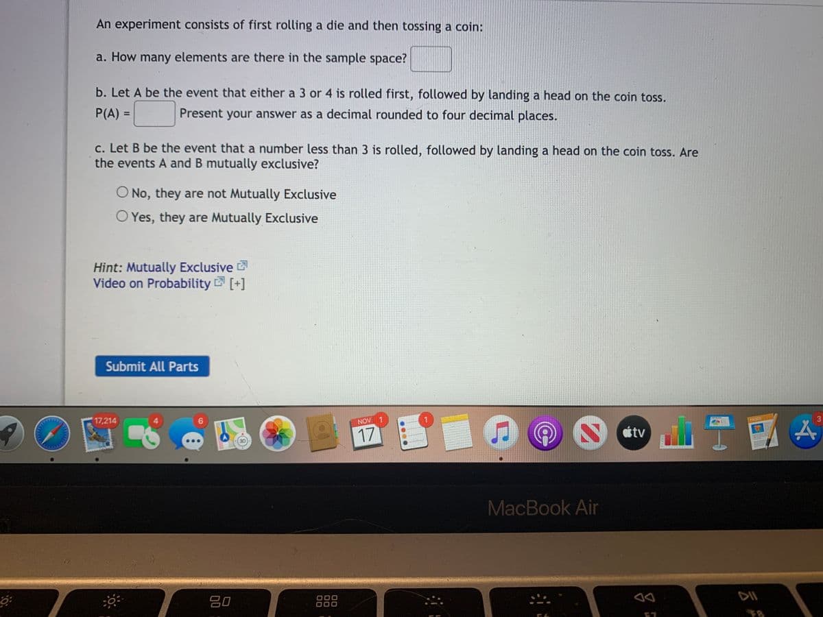 An experiment consists of first rolling a die and then tossing a coin:
a. How many elements are there in the sample space?
b. Let A be the event that either a 3 or 4 is rolled first, followed by landing a head on the coin toss.
P(A) =
Present your answer as a decimal rounded to four decimal places.
%3D
c. Let B be the event that a number less than 3 is rolled, followed by landing a head on the coin toss. Are
the events A and B mutually exclusive?
O No, they are not Mutually Exclusive
O Yes, they are Mutually Exclusive
Hint: Mutually Exclusive
Video on Probability [+]
Submit All Parts
17,214
NOV 1
1.
3
PAGES
17
étv
MacBook Air
吕0
888
000
云朵
