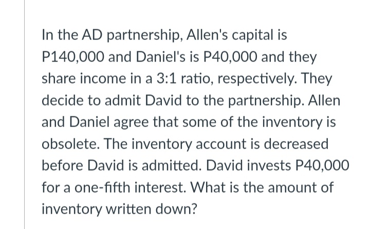 In the AD partnership, Allen's capital is
P140,000 and Daniel's is P40,000 and they
share income in a 3:1 ratio, respectively. They
decide to admit David to the partnership. Allen
and Daniel agree that some of the inventory is
obsolete. The inventory account is decreased
before David is admitted. David invests P40,000
for a one-fifth interest. What is the amount of
inventory written down?
