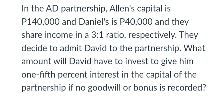 In the AD partnership, Allen's capital is
P140,000 and Daniel's is P40,000 and they
share income in a 3:1 ratio, respectively. They
decide to admit David to the partnership. What
amount will David have to invest to give him
one-fifth percent interest in the capital of the
partnership if no goodwill or bonus is recorded?

