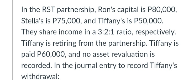 In the RST partnership, Ron's capital is P80,000,
Stella's is P75,000, and Tiffany's is P50,000.
They share income in a 3:2:1 ratio, respectively.
Tiffany is retiring from the partnership. Tiffany is
paid P60,000, and no asset revaluation is
recorded. In the journal entry to record Tiffany's
withdrawal:
