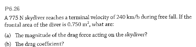 P6.26
A 775 N skydiver reaches a terminal velocity of 240 km/h during free fall. If the
frontal area of the diver is 0.750 m', what are:
(a) The magnitude of the drag force acting on the skydiver?
(b) The drag coefficient?
