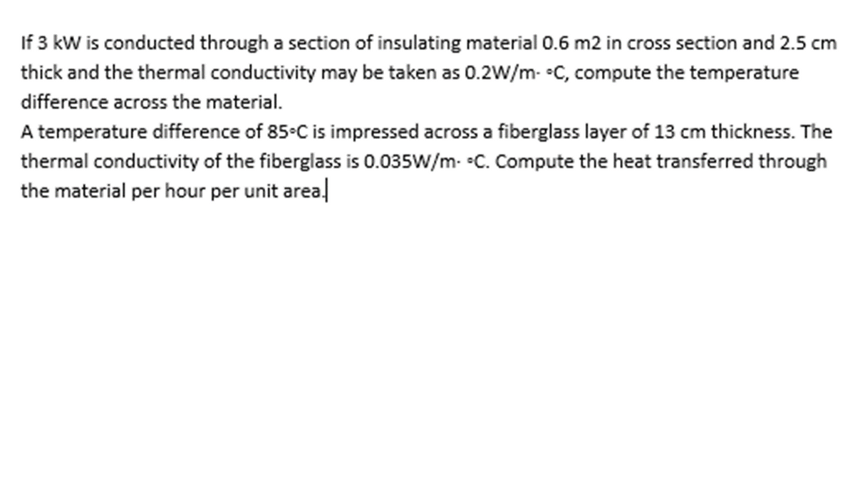 If 3 kW is conducted through a section of insulating material 0.6 m2 in cross section and 2.5 cm
thick and the thermal conductivity may be taken as 0.2W/m- C, compute the temperature
difference across the material.
A temperature difference of 85•C is impressed across a fiberglass layer of 13 cm thickness. The
thermal conductivity of the fiberglass is 0.035W/m- •C. Compute the heat transferred through
the material per hour per unit areal
