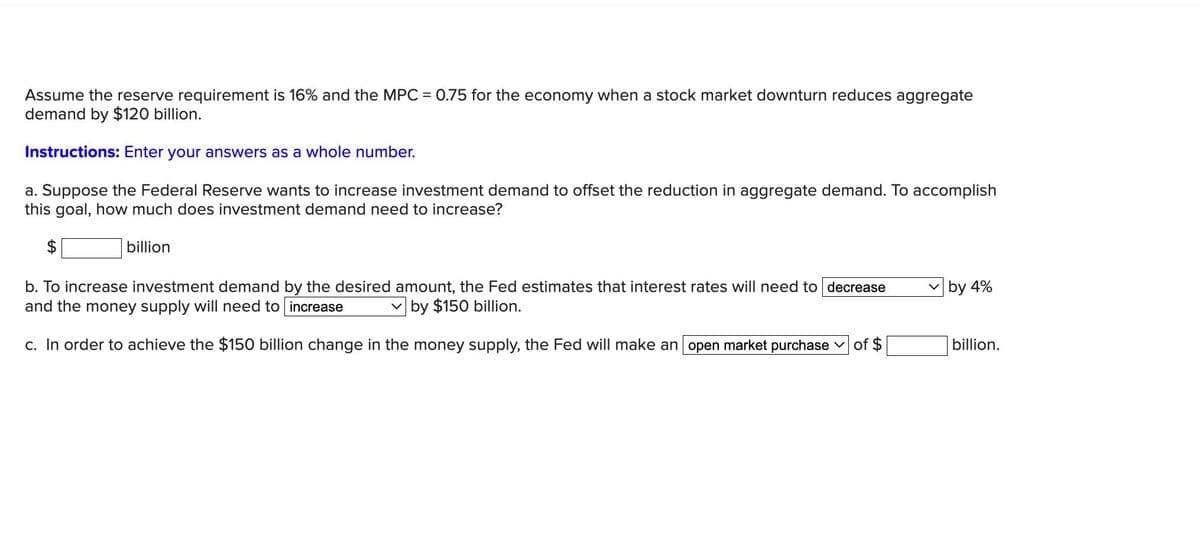 Assume the reserve requirement is 16% and the MPC
demand by $120 billion.
Instructions: Enter your answers as a whole number.
a. Suppose the Federal Reserve wants to increase investment demand to offset the reduction in aggregate demand. To accomplish
this goal, how much does investment demand need to increase?
billion
=
0.75 for the economy when a stock market downturn reduces aggregate
b. To increase investment demand by the desired amount, the Fed estimates that interest rates will need to decrease
and the money supply will need to increase
by $150 billion.
c. In order to achieve the $150 billion change in the money supply, the Fed will make an open market purchase of $
by 4%
billion.