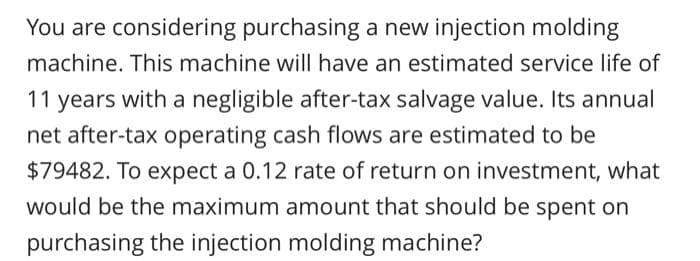 You are considering purchasing a new injection molding
machine. This machine will have an estimated service life of
11 years with a negligible after-tax salvage value. Its annual
net after-tax operating cash flows are estimated to be
$79482. To expect a 0.12 rate of return on investment, what
would be the maximum amount that should be spent on
purchasing the injection molding machine?