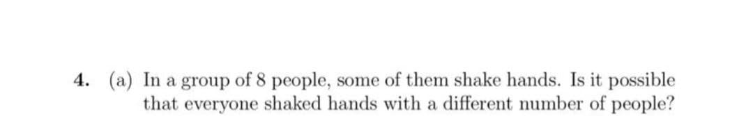 4. (a) In a group of 8 people, some of them shake hands. Is it possible
that everyone shaked hands with a different number of people?
