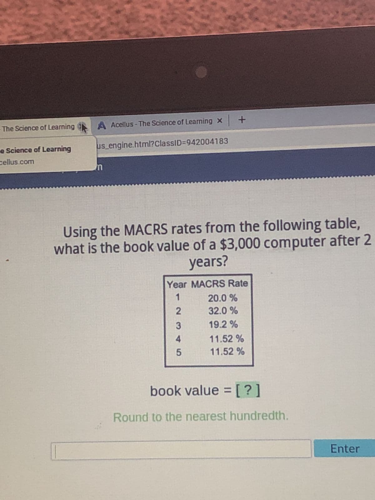 A Acellus - The Science of Learning x +
us_engine.html?ClassID=942004183
n
Using the MACRS rates from the following table,
what is the book value of a $3,000 computer after 2
years?
Year MACRS Rate
1
20.0 %
2
32.0%
3
19.2%
4
11.52 %
5
11.52 %
book value = [?]
Round to the nearest hundredth.
The Science of Learning
e Science of Learning
cellus.com
Enter