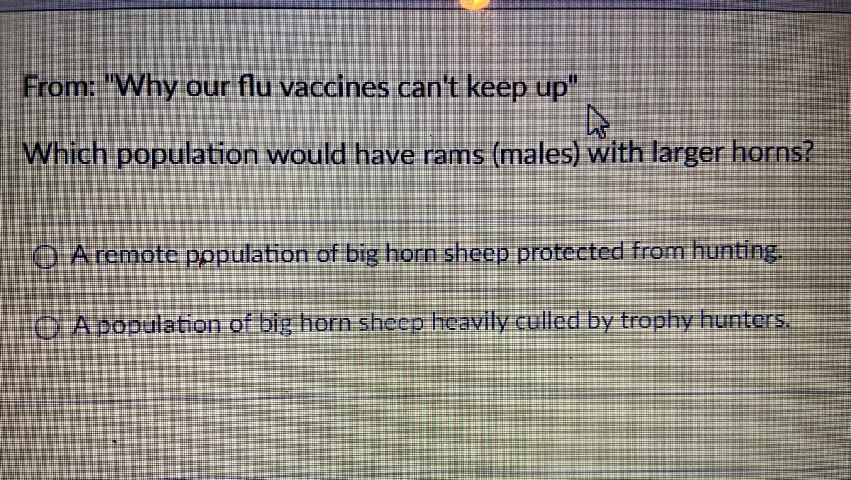 From: "Why our flu vaccines can't keep up"
Which population would have rams (males) with larger horns?
O A remote pppulation of big horn sheep protected from hunting.
A population of big horn sheep heavily culled by trophy hunters.
