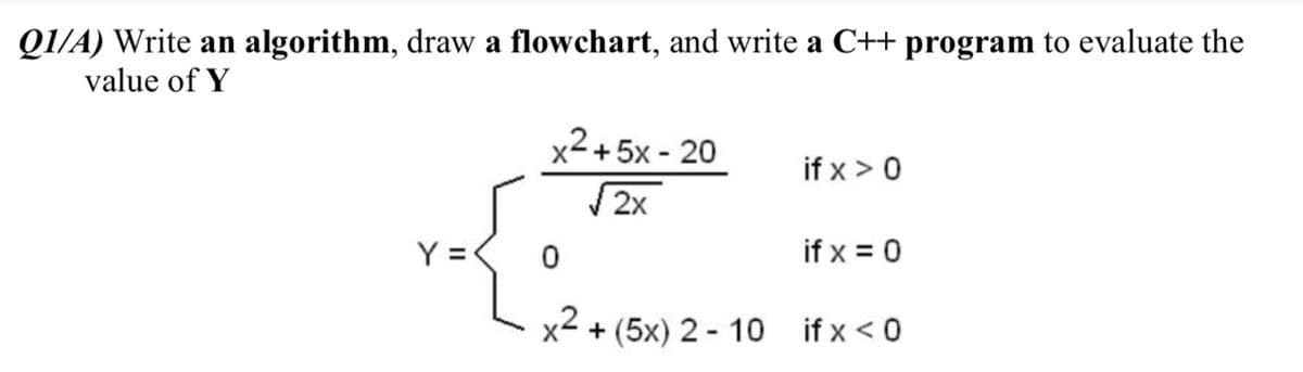 Q1/A) Write an algorithm, draw a flowchart, and write a C++ program to evaluate the
value of Y
x2+5x - 20
if x > 0
2x
Y =
if x = 0
x2
+ (5x) 2 - 10 if x < 0
