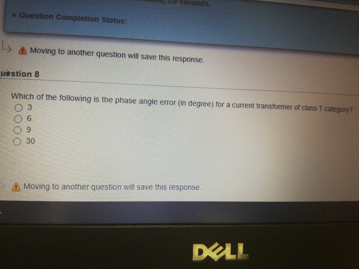 29 seconds.
Question Completion Status:
A Moving to another question will save this response.
uestion 8
Which of the following is the phase angle error (in degree) for a current transformer of class T category?
30
Moving to another question will save this response.
DEL
0000
