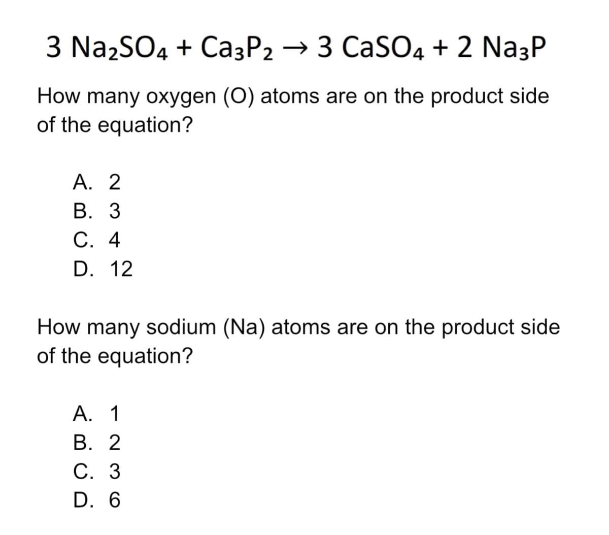 3 Na2SO4 + Ca3P2 → 3 CaSO4 + 2 Na3P
How many oxygen (O) atoms are on the product side
of the equation?
А. 2
В. 3
С. 4
D. 12
How many sodium (Na) atoms are on the product side
of the equation?
А. 1
В. 2
С. 3
D. 6
