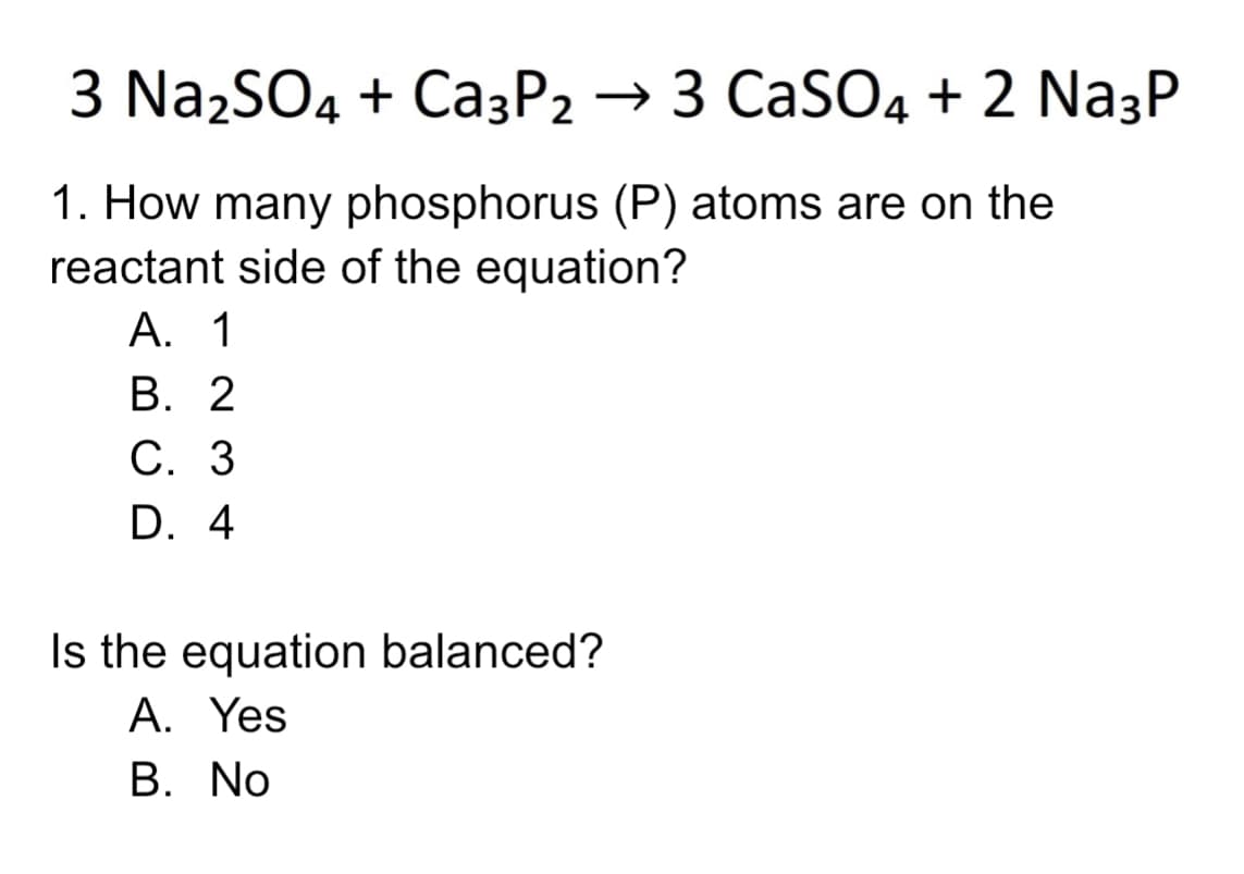 3 Na2SO4 + Ca3P2 → 3 CaSO4 + 2 Na3P
1. How many phosphorus (P) atoms are on the
reactant side of the equation?
А. 1
В. 2
С. 3
D. 4
Is the equation balanced?
A. Yes
В. No
