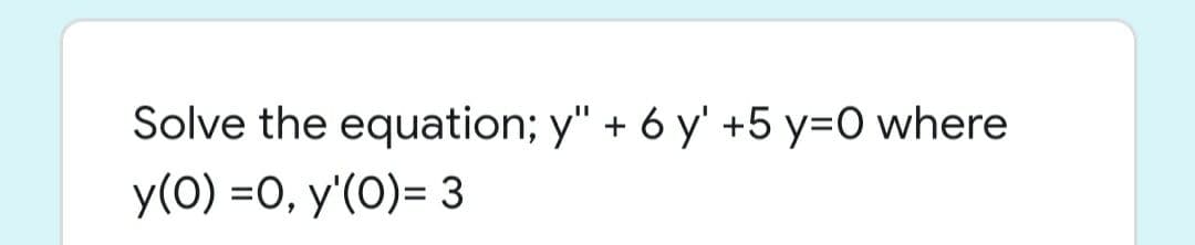 Solve the equation; y" + 6 y' +5 y=O where
y(0) =0, y'(0)= 3

