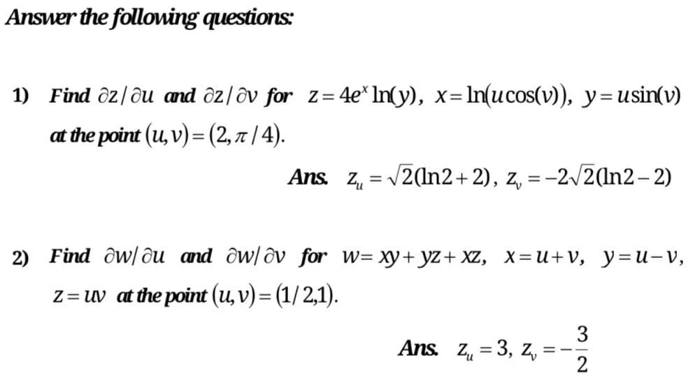 Answer the folloning questions:
1) Find ôz/ðu and ôz|ôv for z= 4e* In(y), x=ln(ucos(v), y=usin(v)
at the point (u, v) = (2, 7 | 4).
Ans. Zu
V2(In2+2), z, = -2/2(In2- 2)
2) Find ôw/ ôu and ôw/ðv for w= xy+yz+ XZ, X=U+v, y=u-V,
Z= uv at the point (u, v) = (1/2,1).
3
Ans. Z, = 3, z, =
2
